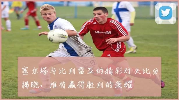 塞尔塔与比利雷亚的精彩对决比分揭晓，谁将赢得胜利的荣耀