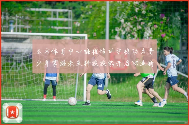 东方体育中心编程培训学校助力青少年掌握未来科技技能开启职业新篇章