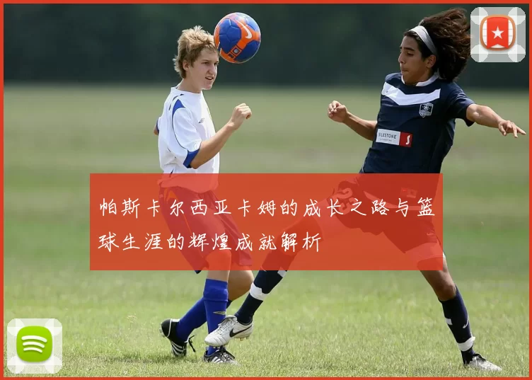 帕斯卡尔西亚卡姆的成长之路与篮球生涯的辉煌成就解析