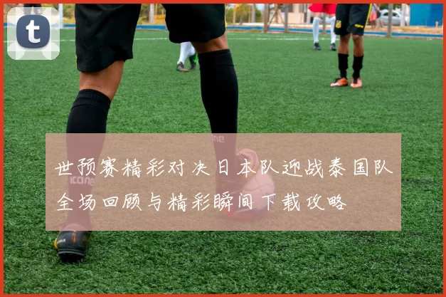 世预赛精彩对决日本队迎战泰国队全场回顾与精彩瞬间下载攻略