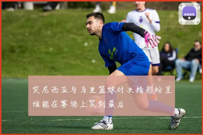 突尼西亚与马里篮球对决精彩纷呈谁能在赛场上笑到最后