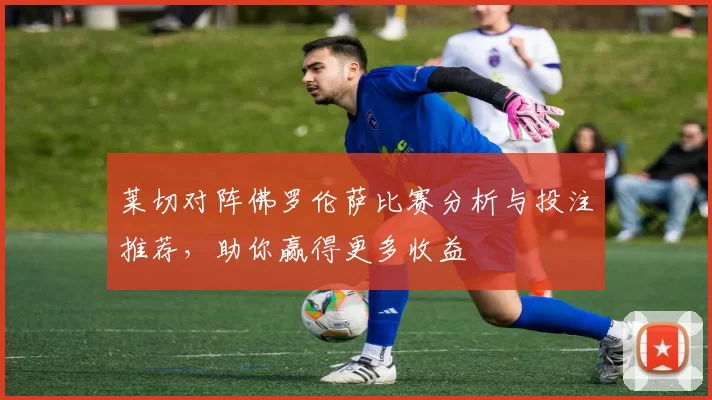 莱切对阵佛罗伦萨比赛分析与投注推荐，助你赢得更多收益