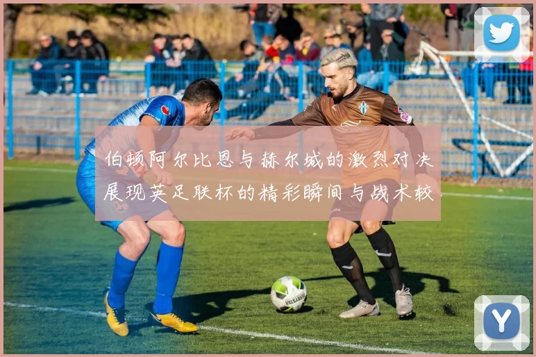 伯顿阿尔比恩与赫尔城的激烈对决展现英足联杯的精彩瞬间与战术较量