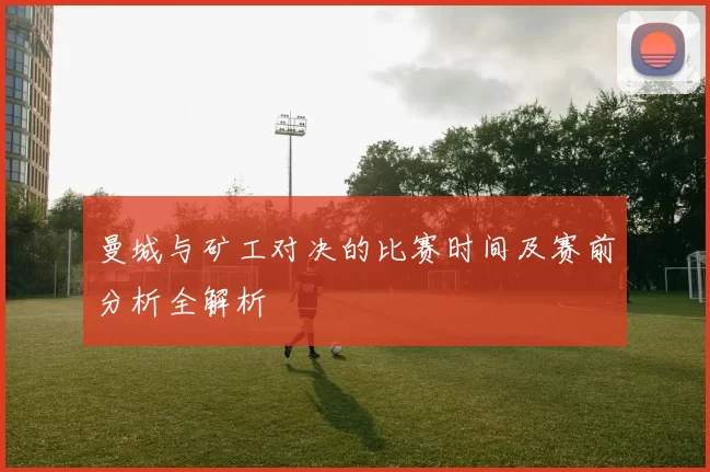 曼城与矿工对决的比赛时间及赛前分析全解析